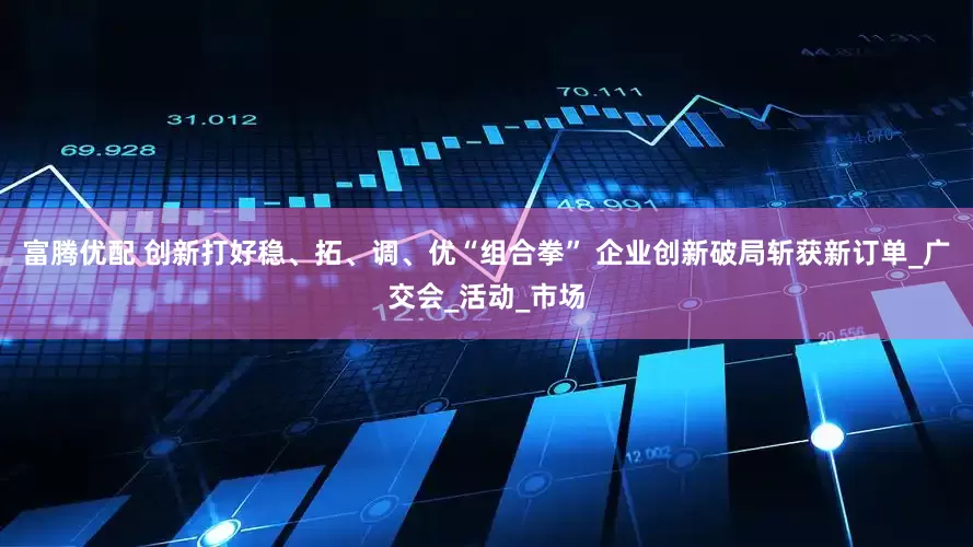 富腾优配 创新打好稳、拓、调、优“组合拳” 企业创新破局斩获新订单_广交会_活动_市场