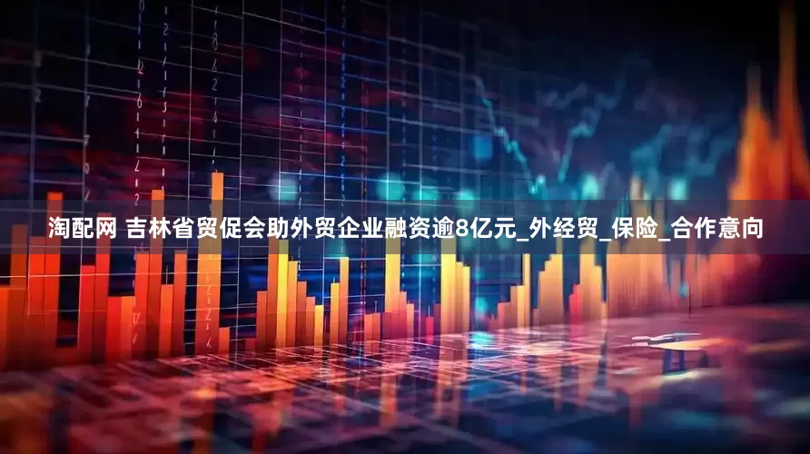 淘配网 吉林省贸促会助外贸企业融资逾8亿元_外经贸_保险_合作意向