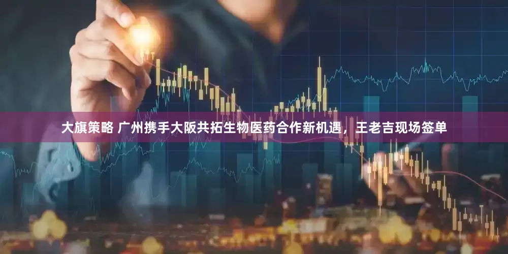 大旗策略 广州携手大阪共拓生物医药合作新机遇，王老吉现场签单
