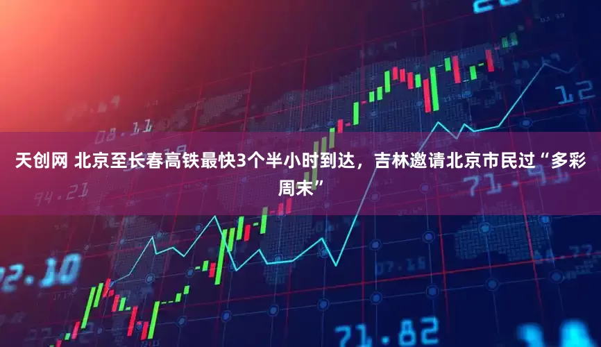 天创网 北京至长春高铁最快3个半小时到达，吉林邀请北京市民过“多彩周末”