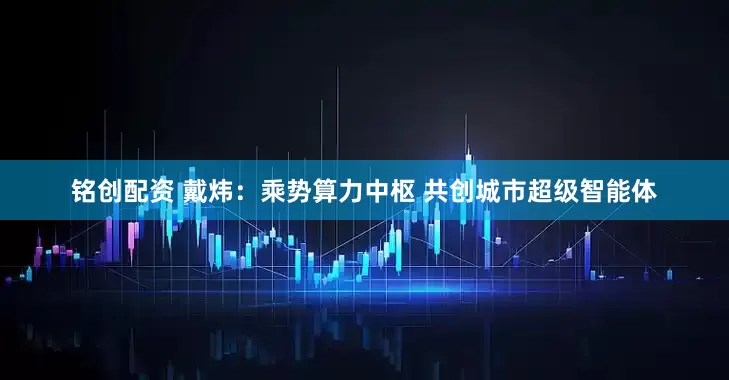 铭创配资 戴炜：乘势算力中枢 共创城市超级智能体