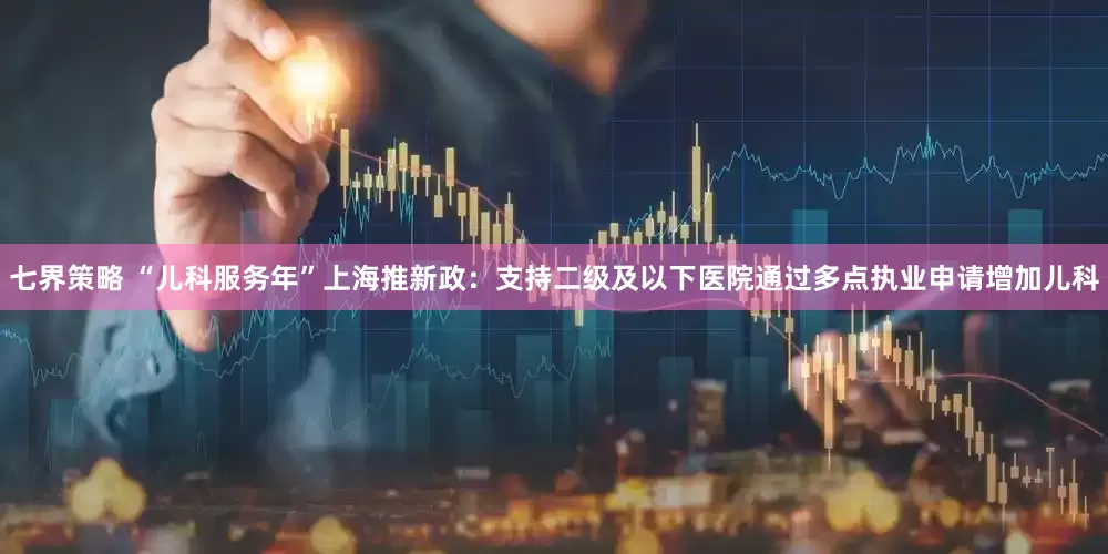 七界策略 “儿科服务年”上海推新政：支持二级及以下医院通过多点执业申请增加儿科