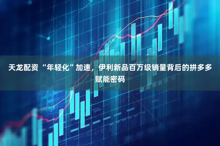 天龙配资 “年轻化”加速，伊利新品百万级销量背后的拼多多赋能密码