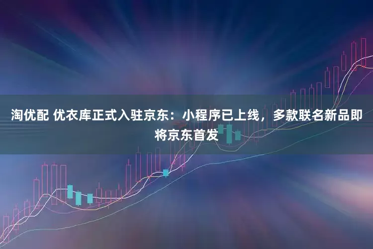 淘优配 优衣库正式入驻京东：小程序已上线，多款联名新品即将京东首发