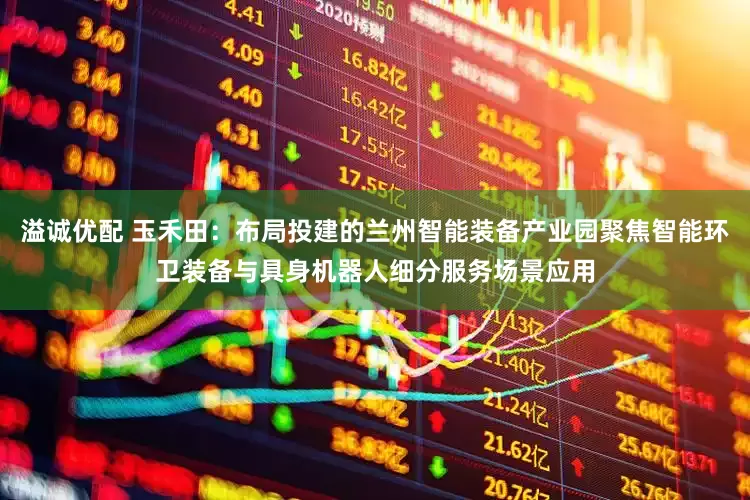 溢诚优配 玉禾田：布局投建的兰州智能装备产业园聚焦智能环卫装备与具身机器人细分服务场景应用