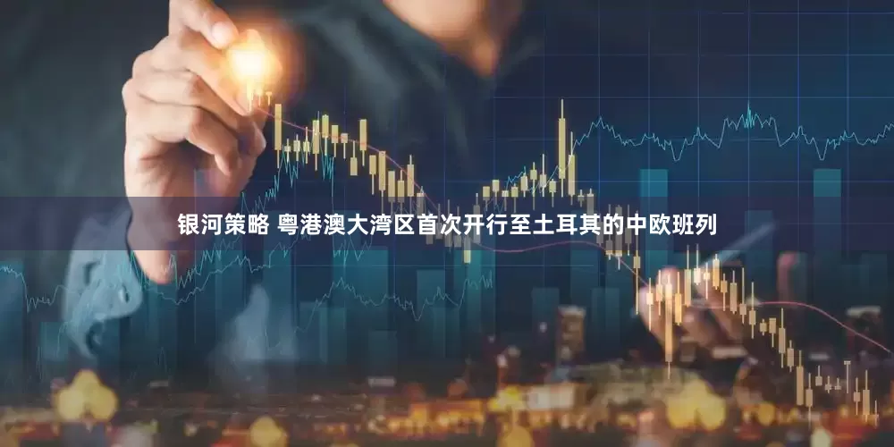 银河策略 粤港澳大湾区首次开行至土耳其的中欧班列