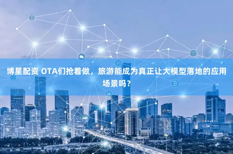 博星配资 OTA们抢着做，旅游能成为真正让大模型落地的应用场景吗？