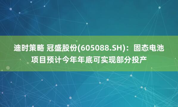 迪时策略 冠盛股份(605088.SH)：固态电池项目预计今年年底可实现部分投产