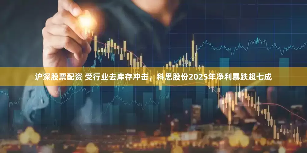 沪深股票配资 受行业去库存冲击,科思股份2025年净利暴跌超七成