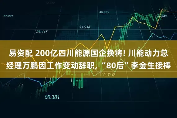 易资配 200亿四川能源国企换将! 川能动力总经理万鹏因工作变动辞职, “80后”李金生接棒