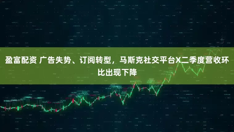 盈富配资 广告失势、订阅转型，马斯克社交平台X二季度营收环比出现下降