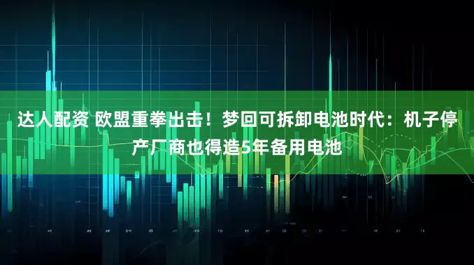 达人配资 欧盟重拳出击！梦回可拆卸电池时代：机子停产厂商也得造5年备用电池