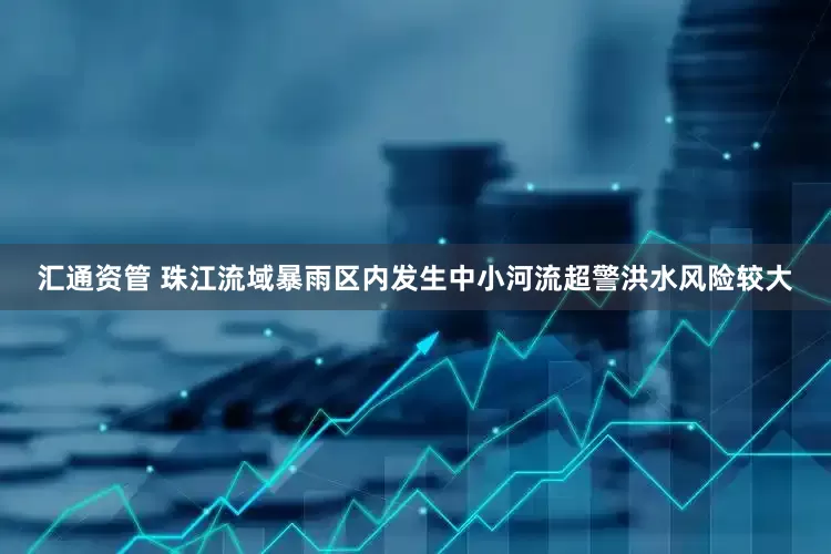 汇通资管 珠江流域暴雨区内发生中小河流超警洪水风险较大